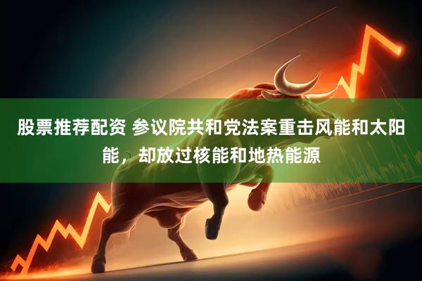 股票推荐配资 参议院共和党法案重击风能和太阳能，却放过核能和地热能源