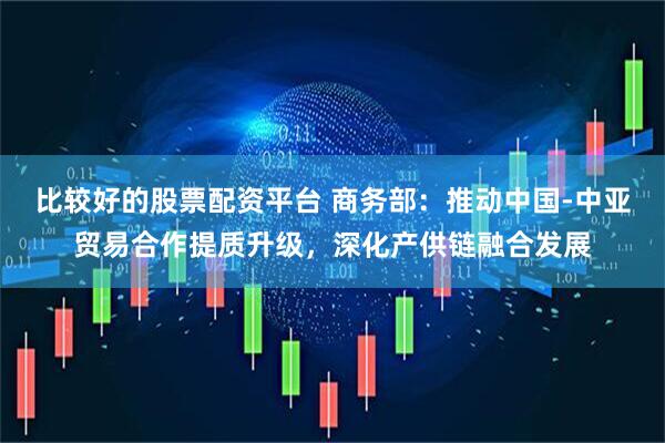 比较好的股票配资平台 商务部：推动中国-中亚贸易合作提质升级，深化产供链融合发展