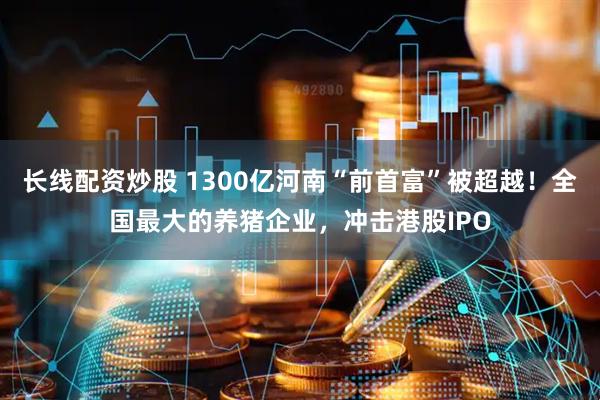 长线配资炒股 1300亿河南“前首富”被超越！全国最大的养猪企业，冲击港股IPO