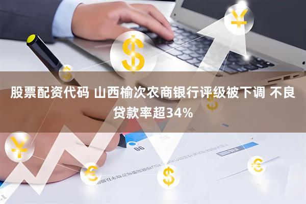 股票配资代码 山西榆次农商银行评级被下调 不良贷款率超34%