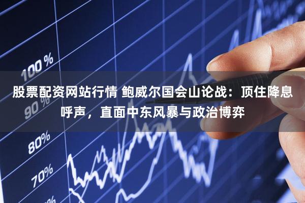 股票配资网站行情 鲍威尔国会山论战：顶住降息呼声，直面中东风暴与政治博弈