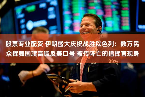 股票专业配资 伊朗盛大庆祝战胜以色列：数万民众挥舞国旗高喊反美口号 被传阵亡的指挥官现身