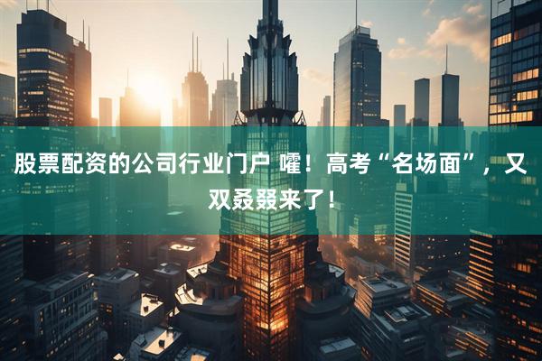 股票配资的公司行业门户 嚯！高考“名场面”，又双叒叕来了！
