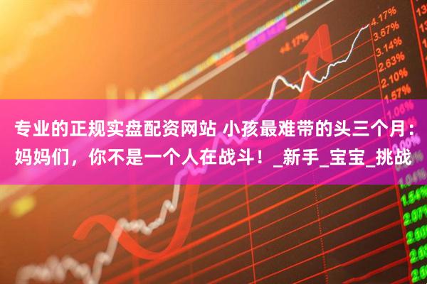 专业的正规实盘配资网站 小孩最难带的头三个月：妈妈们，你不是一个人在战斗！_新手_宝宝_挑战