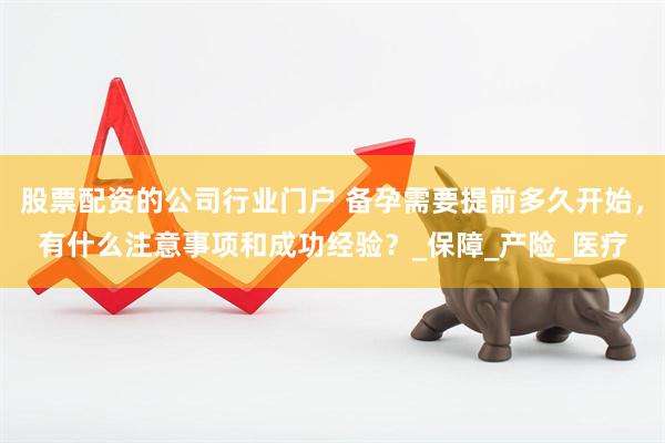 股票配资的公司行业门户 备孕需要提前多久开始，有什么注意事项和成功经验？_保障_产险_医疗
