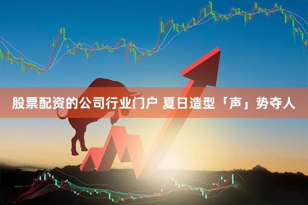 股票配资的公司行业门户 夏日造型「声」势夺人