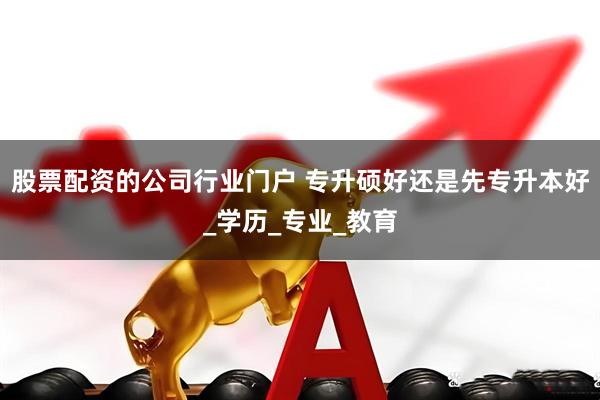 股票配资的公司行业门户 专升硕好还是先专升本好_学历_专业_教育