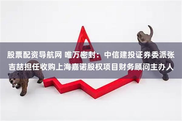 股票配资导航网 唯万密封：中信建投证券委派张吉喆担任收购上海嘉诺股权项目财务顾问主办人