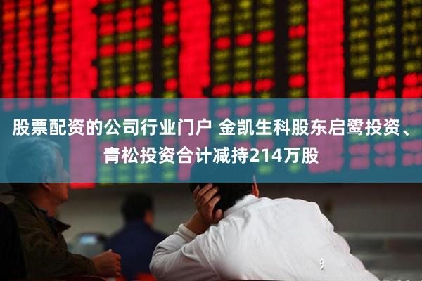 股票配资的公司行业门户 金凯生科股东启鹭投资、青松投资合计减持214万股