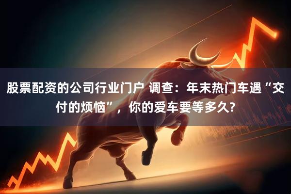股票配资的公司行业门户 调查：年末热门车遇“交付的烦恼”，你的爱车要等多久?