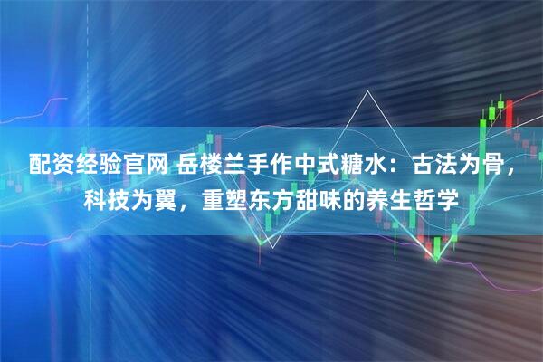 配资经验官网 岳楼兰手作中式糖水：古法为骨，科技为翼，重塑东方甜味的养生哲学