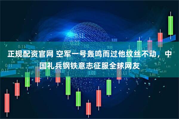 正规配资官网 空军一号轰鸣而过他纹丝不动，中国礼兵钢铁意志征服全球网友
