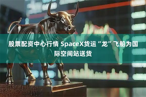 股票配资中心行情 SpaceX货运“龙”飞船为国际空间站送货