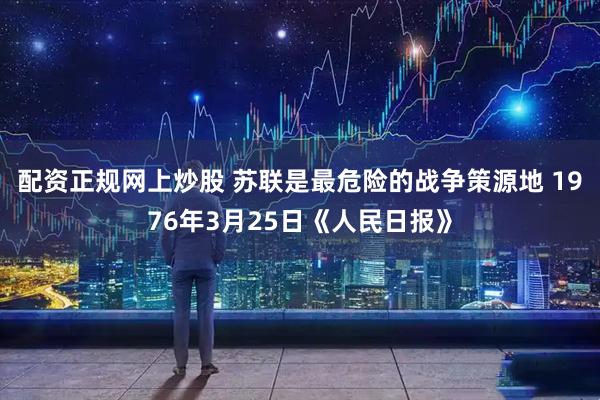 配资正规网上炒股 苏联是最危险的战争策源地 1976年3月25日《人民日报》